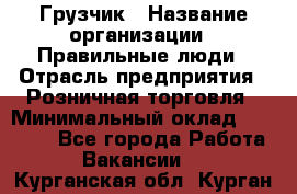 Грузчик › Название организации ­ Правильные люди › Отрасль предприятия ­ Розничная торговля › Минимальный оклад ­ 30 000 - Все города Работа » Вакансии   . Курганская обл.,Курган г.